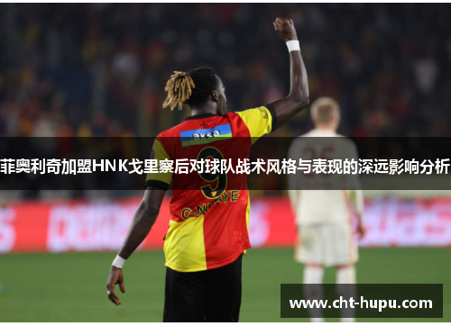 菲奥利奇加盟HNK戈里察后对球队战术风格与表现的深远影响分析 菲奥利奇加盟HNK戈里察后对球队战术风格与表现的深远影响分析