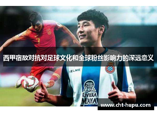 西甲宿敌对抗对足球文化和全球粉丝影响力的深远意义 西甲宿敌对抗对足球文化和全球粉丝影响力的深远意义