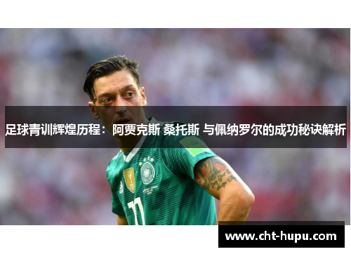 足球青训辉煌历程：阿贾克斯 桑托斯 与佩纳罗尔的成功秘诀解析