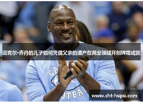 迈克尔·乔丹的儿子如何凭借父亲的遗产在商业领域开创辉煌成就 迈克尔·乔丹的儿子如何凭借父亲的遗产在商业领域开创辉煌成就