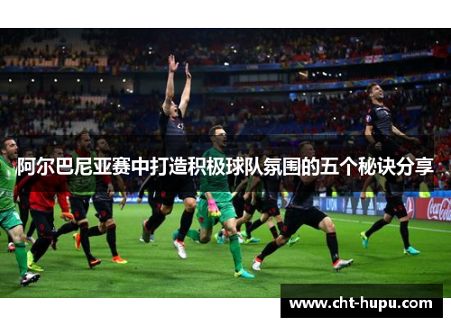 阿尔巴尼亚赛中打造积极球队氛围的五个秘诀分享 阿尔巴尼亚赛中打造积极球队氛围的五个秘诀分享