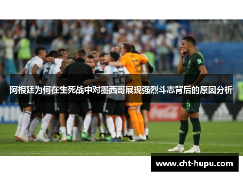 阿根廷为何在生死战中对墨西哥展现强烈斗志背后的原因分析