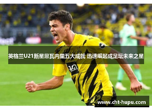 英格兰U21新星恩瓦内里五大成就 迅速崛起成足坛未来之星