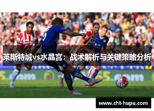 莱斯特城vs水晶宫:战术解析与关键策略分析 莱斯特城vs水晶宫:战术解析与关键策略分析