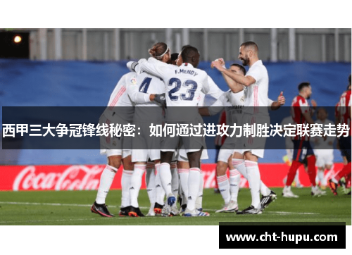 西甲三大争冠锋线秘密：如何通过进攻力制胜决定联赛走势