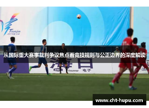 从国际重大赛事裁判争议焦点看竞技规则与公正边界的深度解读