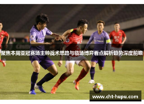 聚焦本周亚冠赛场主帅战术思路与临场博弈看点解析趋势深度前瞻 聚焦本周亚冠赛场主帅战术思路与临场博弈看点解析趋势深度前瞻