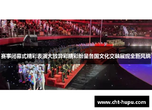 赛事闭幕式精彩表演大放异彩精彩纷呈各国文化交融展现全新风貌