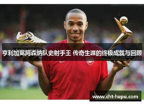 亨利加冕阿森纳队史射手王 传奇生涯的终极成就与回顾
