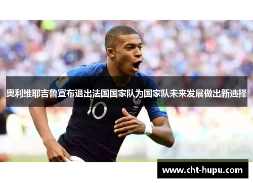 奥利维耶吉鲁宣布退出法国国家队为国家队未来发展做出新选择