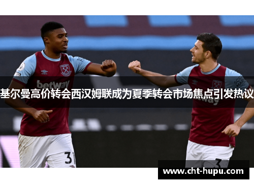 基尔曼高价转会西汉姆联成为夏季转会市场焦点引发热议