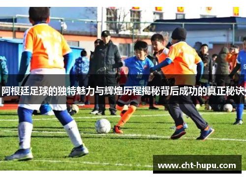 阿根廷足球的独特魅力与辉煌历程揭秘背后成功的真正秘诀