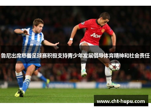 鲁尼出席慈善足球赛积极支持青少年发展倡导体育精神和社会责任