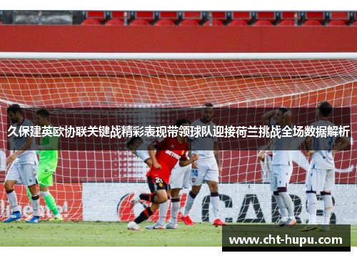 久保建英欧协联关键战精彩表现带领球队迎接荷兰挑战全场数据解析