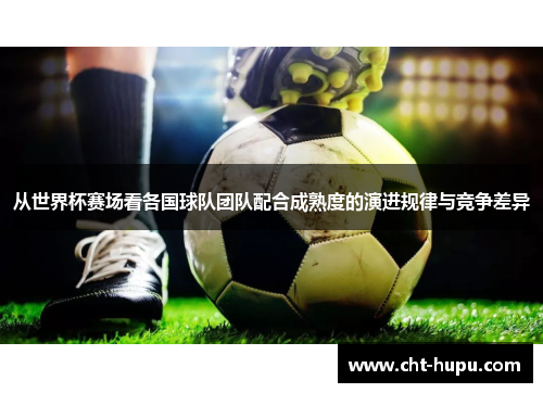 从世界杯赛场看各国球队团队配合成熟度的演进规律与竞争差异