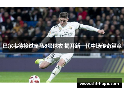 巴尔韦德接过皇马8号球衣 揭开新一代中场传奇篇章 巴尔韦德接过皇马8号球衣 揭开新一代中场传奇篇章