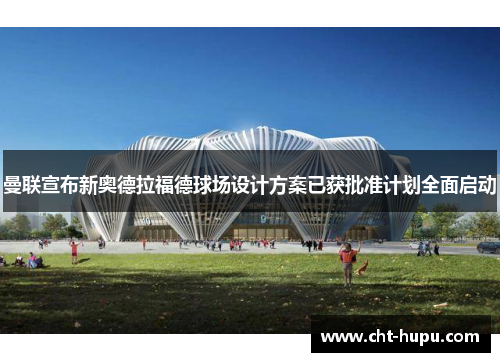 曼联宣布新奥德拉福德球场设计方案已获批准计划全面启动