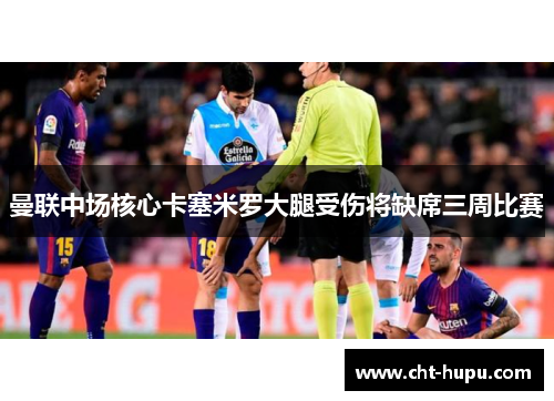 曼联中场核心卡塞米罗大腿受伤将缺席三周比赛