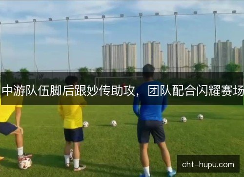 中游队伍脚后跟妙传助攻,团队配合闪耀赛场 中游队伍脚后跟妙传助攻,团队配合闪耀赛场