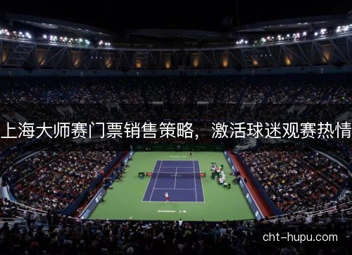 上海大师赛门票销售策略,激活球迷观赛热情 上海大师赛门票销售策略,激活球迷观赛热情